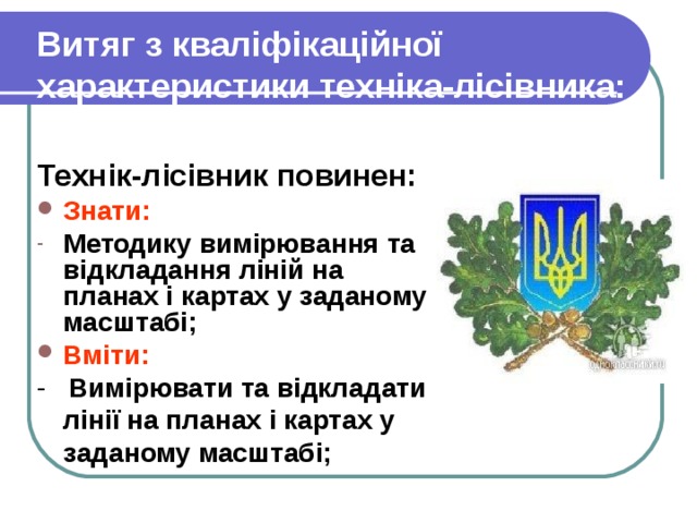 Витяг з кваліфікаційної характеристики техніка-лісівника:  Технік-лісівник повинен: Знати: Методику вимірювання та відкладання ліній на планах і картах у заданому масштабі; Вміти: - Вимірювати та відкладати лінії на планах і картах у заданому масштабі; 