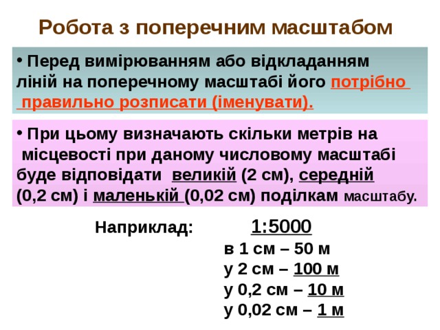 Робота з поперечним масштабом  Перед вимірюванням або відкладанням ліній на поперечному масштабі його потрібно  правильно розписати (іменувати).  При цьому визначають скільки метрів на  місцевості при даному числовому масштабі буде відповідати великій (2 см), середній  (0,2 см) і маленькій (0,02 см) поділкам масштабу.  Наприклад:  1:5000  в 1 см – 50 м  у 2 см – 100 м  у 0,2 см – 10 м  у 0,02 см – 1 м  
