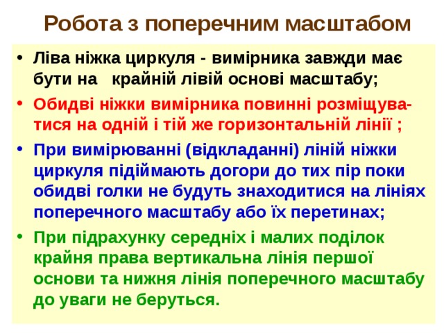  Робота з поперечним масштабом Ліва ніжка циркуля - вимірника завжди має бути на крайній лівій основі масштабу; Обидві ніжки вимірника повинні розміщува-тися на одній і тій же горизонтальній лінії ; При вимірюванні (відкладанні) ліній ніжки циркуля підіймають догори до тих пір поки обидві голки не будуть знаходитися на лініях поперечного масштабу або їх перетинах; При підрахунку середніх і малих поділок крайня права вертикальна лінія першої основи та нижня лінія поперечного масштабу до уваги не беруться. 