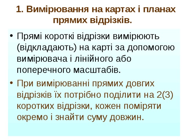  1. Вимірювання на картах і планах прямих відрізків.  Прямі короткі відрізки вимірюють (відкладають) на карті за допомогою вимірювача і лінійного або поперечного масштабів. При вимірюванні прямих довгих відрізків їх потрібно поділити на 2(3) коротких відрізки, кожен поміряти окремо і знайти суму довжин.  