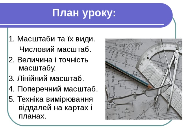 План уроку: 1. Масштаби та їх види.  Числовий масштаб. 2. Величина і точність масштабу. 3. Лінійний масштаб. 4. Поперечний масштаб. 5. Техніка вимірювання віддалей на картах і планах. 