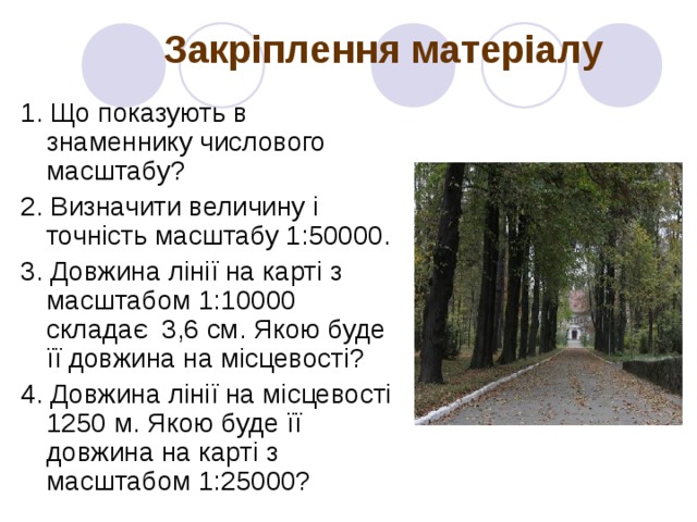 Закріплення матеріалу 1. Що показують в знаменнику числового масштабу? 2. Визначити величину і точність масштабу 1:50000. 3. Довжина лінії на карті з масштабом 1:10000 складає 3,6 см. Якою буде її довжина на місцевості? 4. Довжина лінії на місцевості 1250 м. Якою буде її довжина на карті з масштабом 1:25000? 