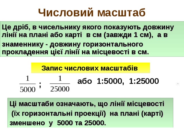 Числовий масштаб Це дріб, в чисельнику якого показують довжину лінії на плані або карті в см (завжди 1 см), а в знаменнику - довжину горизонтального прокладення цієї лінії на місцевості в см. Запис числових масштабів або 1:5000, 1:25000 ; Ці масштаби означають, що лінії місцевості  (їх горизонтальні проекції) на плані (карті) зменшено у 5000 та 25000. 