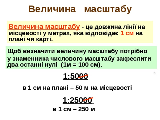 Величина масштабу Величина масштабу - це довжина лінії на місцевості у метрах, яка відповідає 1 см на плані чи карті. Щоб визначити величину масштабу потрібно у знаменника числового масштабу закреслити два останні нулі (1м = 100 см).  1:5000  в 1 см на плані – 50 м на місцевості  1:25000  в 1 см – 250 м 