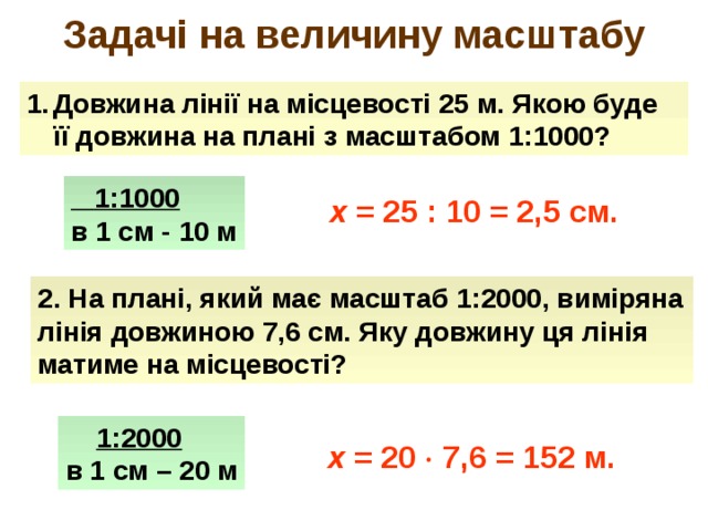 Задачі на величину масштабу Довжина лінії на місцевості 25 м. Якою буде її довжина на плані з масштабом 1:1000?  1:1000 в 1 см - 10 м  x = 25 : 10 = 2,5 см.  2. На плані, який має масштаб 1:2000, виміряна лінія довжиною 7,6 см. Яку довжину ця лінія матиме на місцевості?  1:2000 в 1 см – 20 м х = 20  7,6 = 152 м. 