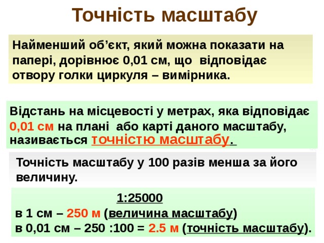  Точність масштабу Найменший об ’ єкт, який можна показати на папері, дорівнює 0,01 см, що відповідає отвору голки циркуля – вимірника. Відстань на місцевості у метрах, яка відповідає 0,01 см на плані або карті даного масштабу, називається точністю масштабу .  Точність масштабу у 100 разів менша за його  величину.  1:25000 в 1 см – 250 м ( величина масштабу ) в 0,01 см – 250 :100 = 2.5 м ( точність масштабу ). 