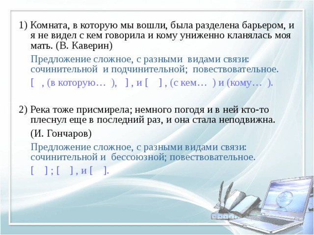 1) Комната, в которую мы вошли, была разделена барьером, и я не видел с кем говорила и кому униженно кланялась моя мать. (В. Каверин)  Предложение сложное, с разными видами связи: сочинительной и подчинительной; повествовательное.  [ , (в которую… ), ] , и [ ] , (с кем… ) и (кому… ). 2) Река тоже присмирела; немного погодя и в ней кто-то плеснул еще в последний раз, и она стала неподвижна.  (И. Гончаров)  Предложение сложное, с разными видами связи: сочинительной и бессоюзной; повествовательное.  [ ] ; [ ] , и [ ]. 