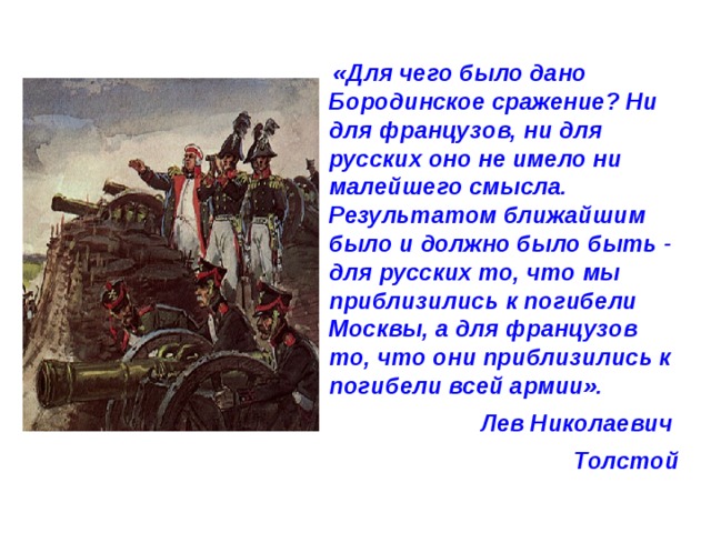  «Для чего было дано Бородинское сражение? Ни для французов, ни для русских оно не имело ни малейшего смысла. Результатом ближайшим было и должно было быть - для русских то, что мы приблизились к погибели Москвы, а для французов то, что они приблизились к погибели всей армии». Лев Николаевич Толстой 