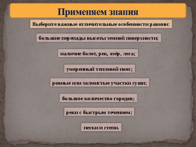 Выберите важные отличительные особенности равнин: большие перепады высоты земной поверхности; наличие болот, рек, озёр, леса; умеренный тепловой пояс; ровные или холмистые участки суши; большое количество городов; реки с быстрым течением; пески и степи.