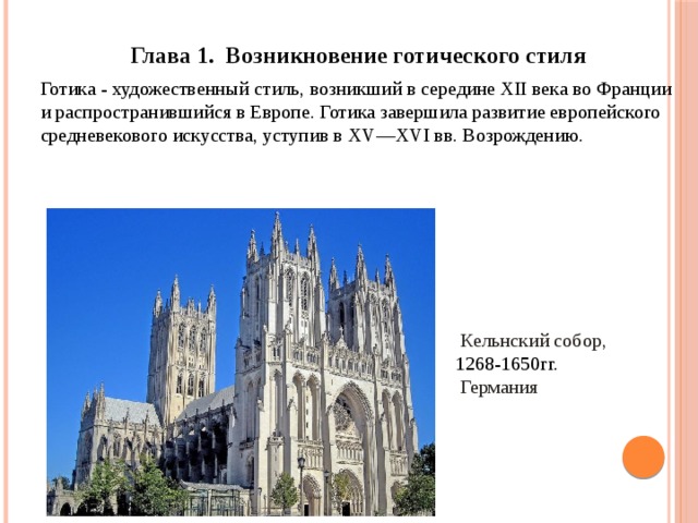 Глава 1. Возникновение готического стиля Готика - художественный стиль, возникший в середине XII века во Франции и распространившийся в Европе. Готика завершила развитие европейского средневекового искусства, уступив в XV—XVI вв. Возрождению.  Кельнский собор,  1268-1650гг.   Германия