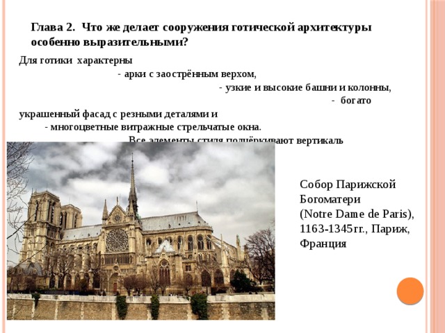 Глава 2. Что же делает сооружения готической архитектуры особенно выразительными? Для готики характерны - арки с заострённым верхом, - узкие и высокие башни и колонны, - богато украшенный фасад с резными деталями и - многоцветные витражные стрельчатые окна. Все элементы стиля подчёркивают вертикаль Собор Парижской Богоматери (Notre Dame de Paris), 1163-1345гг., Париж, Франция