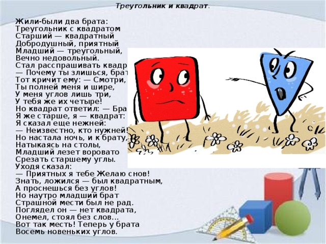 Треугольник и квадрат .  Жили-были два брата:   Треугольник с квадратом   Старший — квадратный   Добродушный, приятный   Младший — треугольный,   Вечно недовольный.   Стал расспрашивать квадрат:   — Почему ты злишься, брат?   Тот кричит ему: — Смотри,   Ты полней меня и шире,   У меня углов лишь три,   У тебя же их четыре!   Но квадрат ответил: — Брат!   Я же старше, я — квадрат:   Я сказал еще нежней:   — Неизвестно, кто нужней!   Но настала ночь, и к брату,   Натыкаясь на столы,   Младший лезет воровато   Срезать старшему углы.   Уходя сказал:   — Приятных я тебе Желаю снов!   Знать, ложился — был квадратным,   А проснешься без углов!   Но наутро младший брат   Страшной мести был не рад.   Поглядел он — нет квадрата,   Онемел, стоял без слов...   Вот так месть! Теперь у брата   Восемь новеньких углов. 