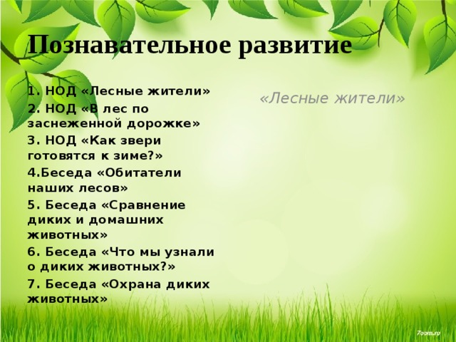 Познавательное развитие 1. НОД «Лесные жители» «Лесные жители» 2. НОД «В лес по заснеженной дорожке» 3. НОД «Как звери готовятся к зиме?» 4.Беседа «Обитатели наших лесов» 5. Беседа «Сравнение диких и домашних животных» 6. Беседа «Что мы узнали о диких животных?» 7. Беседа «Охрана диких животных» 