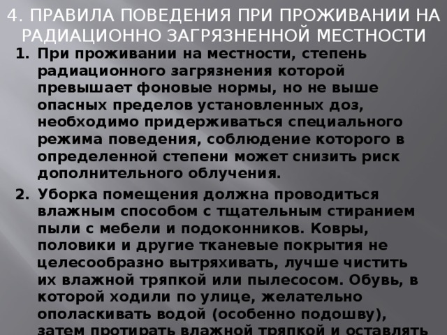 4. ПРАВИЛА ПОВЕДЕНИЯ ПРИ ПРОЖИВАНИИ НА РАДИАЦИОННО ЗАГРЯЗНЕННОЙ МЕСТНОСТИ При проживании на местности, степень радиационного загрязнения которой превышает фоновые нормы, но не выше опасных пределов установленных доз, необходимо придерживаться специального режима поведения, соблюдение которого в определенной степени может снизить риск дополнительного облучения. Уборка помещения должна проводиться влажным способом с тщательным стиранием пыли с мебели и подоконников. Ковры, половики и другие тканевые покрытия не целесообразно вытряхивать, лучше чистить их влажной тряпкой или пылесосом. Обувь, в которой ходили по улице, желательно ополаскивать водой (особенно подошву), затем протирать влажной тряпкой и оставлять ее за порогом квартиры (дома). Желательно, при наличии условий, оставлять вне квартиры (дома) и верхнюю одежду, в которой ходили по улице. 