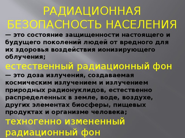 РАДИАЦИОННАЯ БЕЗОПАСНОСТЬ НАСЕЛЕНИЯ — это состояние защищенности настоящего и будущего поколений людей от вредного для их здоровья воздействия ионизирующего облучения; естественный радиационный фон — это доза излучения, создаваемая космическим излучением и излучением природных радионуклидов, естественно распределенных в земле, воде, воздухе, других элементах биосферы, пищевых продуктах и организме человека; техногенно измененный радиационный фон — это естественный радиационный фон, измененный в результате деятельности человека; 