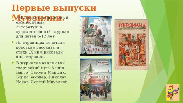 Первые  выпуски Мурзилки. «Мурзилка»-популярный ежемесячный литературно-художественный журнал для детей 6-12 лет. На страницах печатали короткие рассказы и стихи .К ним рисовали иллюстрации. В журнале начали свой творческий путь Агния Барто, Самуил Маршак, Борис Заходер, Николай Носов, Сергей Михалков . 