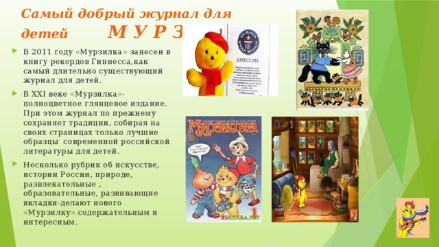 Самый добрый журнал для детей М У Р З И Л К А В 2011 году «Мурзилка» занесен в книгу рекордов Гиннесса,как самый длительно существующий журнал для детей. В XXI веке «Мурзилка»-полноцветное глянцевое издание. При этом журнал по прежнему сохраняет традиции, собирая на своих страницах только лучшие образцы современной российской литературы для детей. Несколько рубрик об искусстве, истории России, природе, развлекательные , образовательные, развивающие вкладки-делают нового «Мурзилку» содержательным и интересным . 