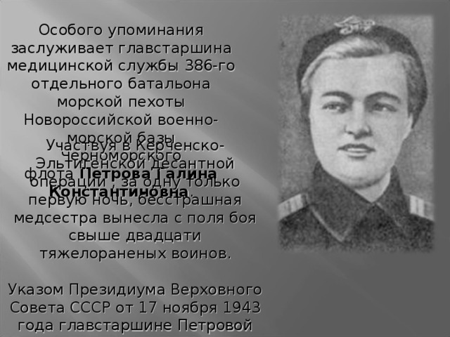 Особого упоминания заслуживает главстаршина медицинской службы 386-го отдельного батальона морской пехоты Новороссийской военно-морской базы Черноморского флота  Петрова Галина Константиновна . Участвуя в Керченско-Эльтигенской десантной операции , за одну только первую ночь, бесстрашная медсестра вынесла с поля боя свыше двадцати тяжелораненых воинов.   Указом Президиума Верховного Совета СССР от 17 ноября 1943 года главстаршине Петровой Галине Константиновне присвоено звание Героя Советского Союза с вручением ордена Ленина и медали 