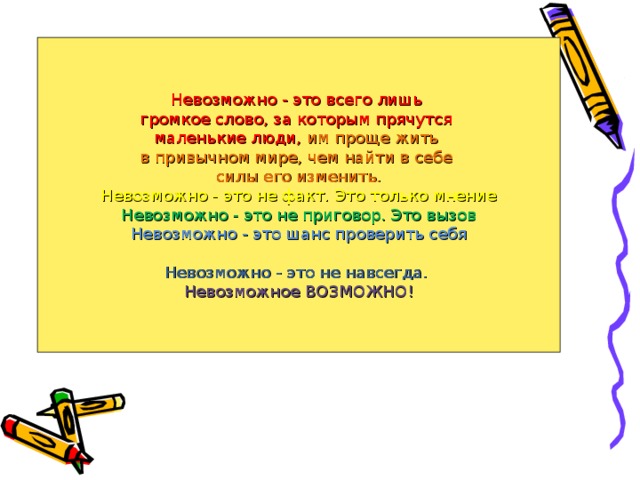 Невозможно - это всего лишь громкое слово, за которым прячутся маленькие люди, им проще жить в привычном мире, чем найти в себе силы его изменить. Невозможно - это не факт. Это только мнение Невозможно - это не приговор. Это вызов Невозможно - это шанс проверить себя Невозможно - это не навсегда. Невозможное ВОЗМОЖНО! 