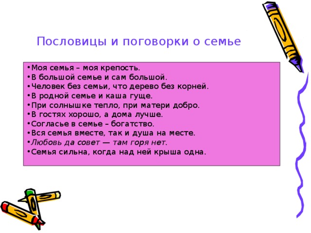 Пословицы и поговорки о семье  Моя семья – моя крепость. В большой семье и сам большой. Человек без семьи, что дерево без корней. В родной семье и каша гуще. При солнышке тепло, при матери добро. В гостях хорошо, а дома лучше. Согласье в семье – богатство. Вся семья вместе, так и душа на месте. Любовь да совет — там горя нет. Семья сильна, когда над ней крыша одна.  