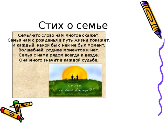 Стих о семье Семья-это слово нам многое скажет.  Семья нам с рожденья в путь жизни покажет.  И каждый, какой бы с ней не был момент,  Волшебней, роднее моментов и нет.  Семья с нами рядом всегда и везде,  Она много значит в каждой судьбе. 