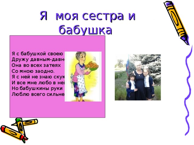 Я моя сестра и бабушка  Я с бабушкой своею  Дружу давным-давно.  Она во всех затеях  Со мною заодно.  Я с ней не знаю скуки,  И все мне любо в ней.  Но бабушкины руки  Люблю всего сильней. 