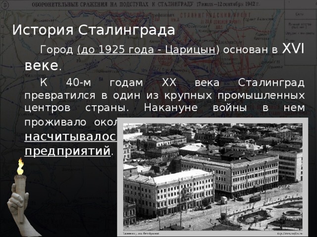 История Сталинграда Город (до 1925 года - Царицын ) основан в XVI веке . К 40-м годам XX века Сталинград превратился в один из крупных промышленных центров страны. Накануне войны в нем проживало около полумиллиона человек и насчитывалось свыше 120 промышленных предприятий . 