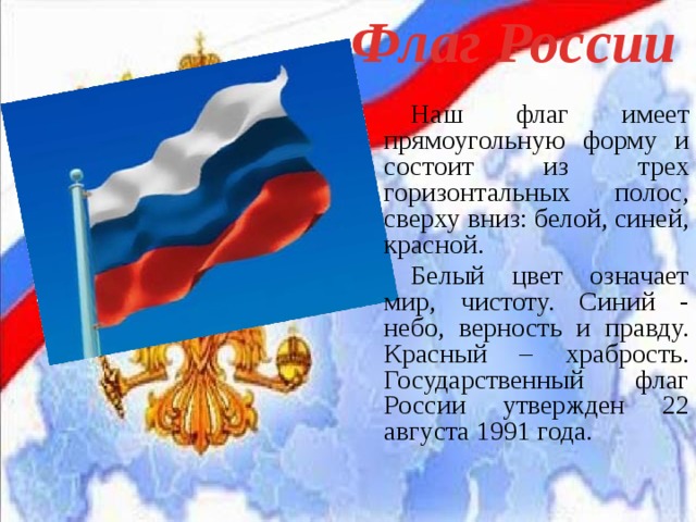 Флаг России Наш флаг имеет прямоугольную форму и состоит из трех горизонтальных полос, сверху вниз: белой, синей, красной. Белый цвет означает мир, чистоту. Синий - небо, верность и правду. Красный – храбрость. Государственный флаг России утвержден 22 августа 1991 года. 