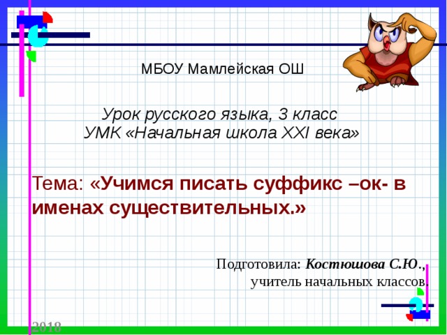 МБОУ Мамлейская ОШ   Урок русского языка, 3 класс  УМК «Начальная школа XXI века»   Тема: « Учимся писать суффикс –ок- в именах существительных.» Подготовила: Костюшова С.Ю ., учитель начальных классов.  2018