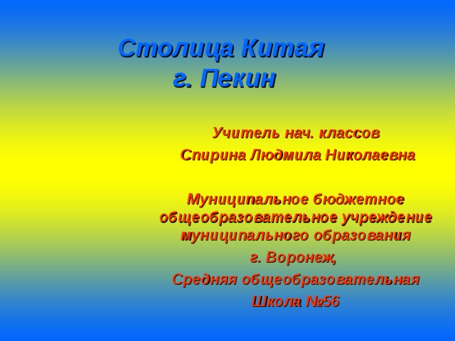 Столица Китая  г. Пекин Учитель нач. классов  Спирина Людмила Николаевна  Муниципальное бюджетное общеобразовательное учреждение муниципального образования г. Воронеж, Средняя общеобразовательная Школа №56  