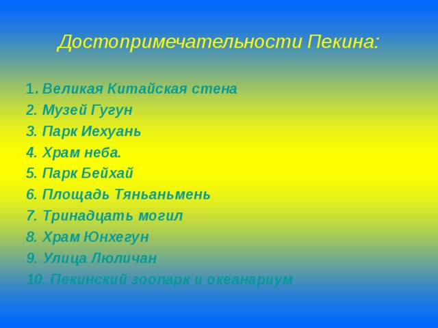 Достопримечательности Пекина: 1 . Великая Китайская стена 2. Музей Гугун 3. Парк Иехуань 4. Храм неба. 5. Парк Бейхай 6. Площадь Тяньаньмень 7. Тринадцать могил 8. Храм Юнхегун 9. Улица Люличан 10. Пекинский зоопарк и океанариум 