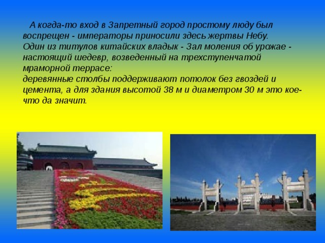  А когда-то вход в Запретный город простому люду был воспрещен - императоры приносили здесь жертвы Небу. Один из титулов китайских владык - Зал моления об урожае - настоящий шедевр, возведенный на трехступенчатой мраморной террасе: деревянные столбы поддерживают потолок без гвоздей и цемента, а для здания высотой 38 м и диаметром 30 м это кое-что да значит.  