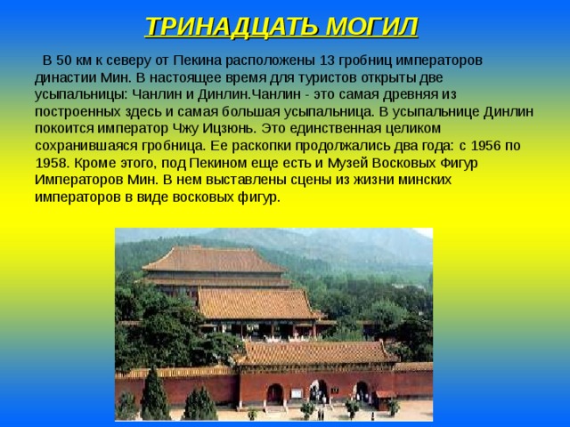 ТРИНАДЦАТЬ МОГИЛ   В 50 км к северу от Пекина расположены 13 гробниц императоров династии Мин. В настоящее время для туристов открыты две усыпальницы: Чанлин и Динлин.Чанлин - это самая древняя из построенных здесь и самая большая усыпальница. В усыпальнице Динлин покоится император Чжу Ицзюнь. Это единственная целиком сохранившаяся гробница. Ее раскопки продолжались два года: с 1956 по 1958. Кроме этого, под Пекином еще есть и Музей Восковых Фигур Императоров Мин. В нем выставлены сцены из жизни минских императоров в виде восковых фигур. 