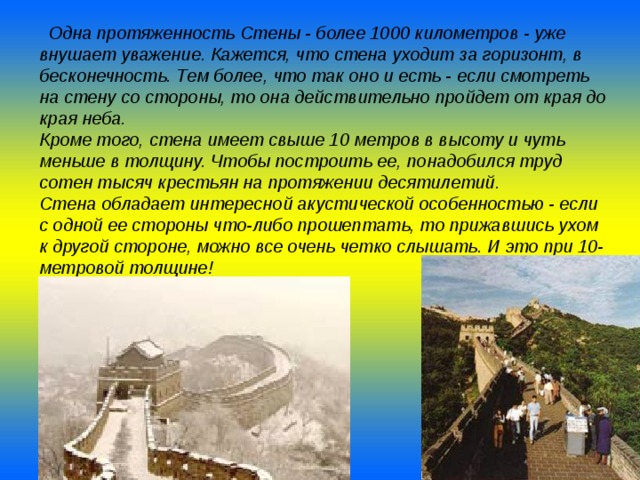  Одна протяженность Стены - более 1000 километров - уже внушает уважение. Кажется, что стена уходит за горизонт, в бесконечность. Тем более, что так оно и есть - если смотреть на стену со стороны, то она действительно пройдет от края до края неба. Кроме того, стена имеет свыше 10 метров в высоту и чуть меньше в толщину. Чтобы построить ее, понадобился труд сотен тысяч крестьян на протяжении десятилетий. Стена обладает интересной акустической особенностью - если с одной ее стороны что-либо прошептать, то прижавшись ухом к другой стороне, можно все очень четко слышать. И это при 10-метровой толщине!  