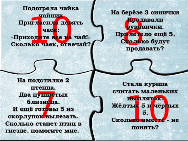 Подогрела чайка чайник  Пригласила девять чаек:  «Приходите все на чай!»  Сколько чаек, отвечай?    10 На берёзе 3 синички Продавали рукавички. Прилетело ещё 5, Сколько будут продавать? 8 На подстилке 2 птенца, Два пушистых близнеца. И ещё готовы 5 из скорлупок вылезать. Сколько станет птиц в гнезде, помогите мне. Стала курица считать маленьких цыпляток: Жёлтых 5 и чёрных 5, Сколько вместе - не понять?  7 10 10 