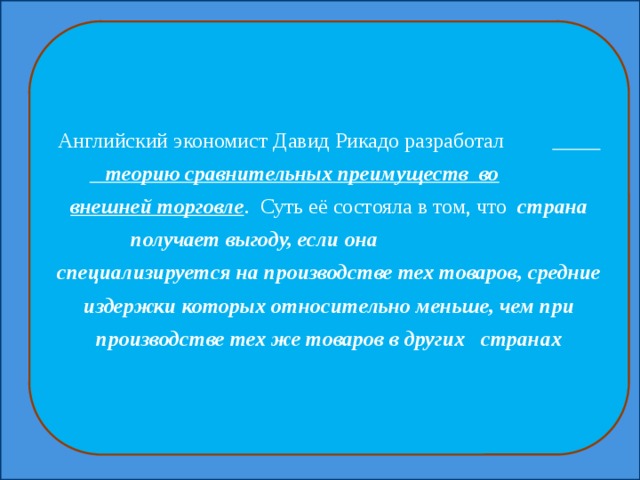 Английский экономист Давид Рикадо разработал  теорию сравнительных преимуществ во  внешней торговле . Суть её состояла в том, что страна получает выгоду, если она специализируется на производстве тех товаров, средние издержки которых относительно меньше, чем при производстве тех же товаров в других странах 