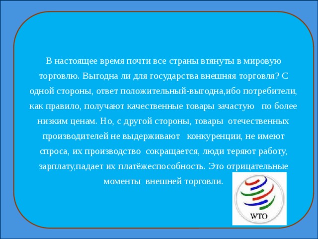 В настоящее время почти все страны втянуты в мировую торговлю. Выгодна ли для государства внешняя торговля? С одной стороны, ответ положительный-выгодна,ибо потребители, как правило, получают качественные товары зачастую по более низким ценам. Но, с другой стороны, товары отечественных производителей не выдерживают конкуренции, не имеют спроса, их производство сокращается, люди теряют работу, зарплату,падает их платёжеспособность. Это отрицательные моменты внешней торговли. 
