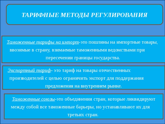 ТАРИФНЫЕ МЕТОДЫ РЕГУЛИРОВАНИЯ Таможенные тарифы на импорт -это пошлины на импортные товары, ввозимые в страну, взимаемые таможенными ведомствами при пересечении границы государства. Экспортный тариф - это тариф на товары отечественных производителей с целью ограничить экспорт для поддержания предложения на внутреннем рынке. Таможенные союзы -это объединения стран, которые ликвидируют между собой все таможенные барьеры, но устанавливают их для третьих стран. 