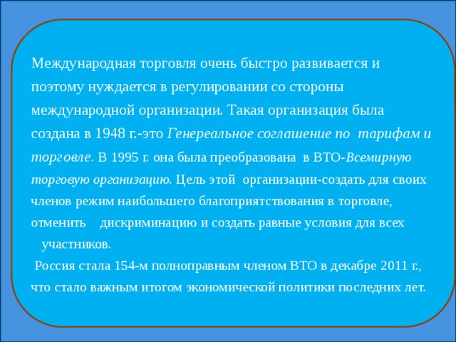 Международная торговля очень быстро развивается и поэтому нуждается в регулировании со стороны международной организации. Такая организация была создана в 1948 г.-это Генереальное соглашение по тарифам и торговле . В 1995 г. она была преобразована в ВТО- Всемирную торговую организацию . Цель этой организации-создать для своих членов режим наибольшего благоприятствования в торговле, отменить дискриминацию и создать равные условия для всех участников.  Россия стала 154-м полноправным членом ВТО в декабре 2011 г., что стало важным итогом экономической политики последних лет. 
