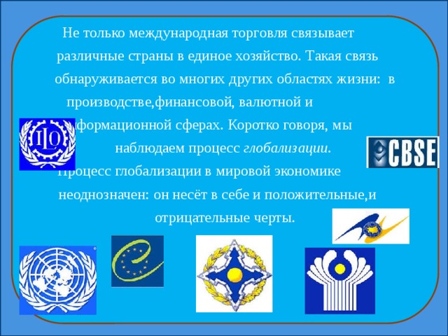 Не только международная торговля связывает различные страны в единое хозяйство. Такая связь обнаруживается во многих других областях жизни: в производстве,финансовой, валютной и информационной сферах. Коротко говоря, мы наблюдаем процесс глобализации . Процесс глобализации в мировой экономике неоднозначен: он несёт в себе и положительные,и отрицательные черты. 