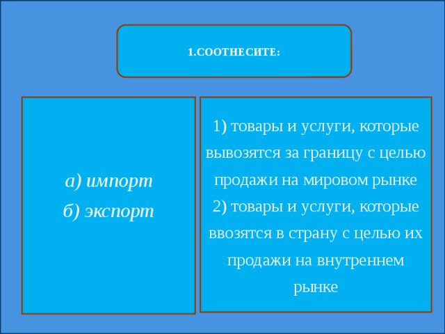 1.СООТНЕСИТЕ: а) импорт 1) товары и услуги, которые вывозятся за границу с целью продажи на мировом рынке б) экспорт 2) товары и услуги, которые ввозятся в страну с целью их продажи на внутреннем рынке  
