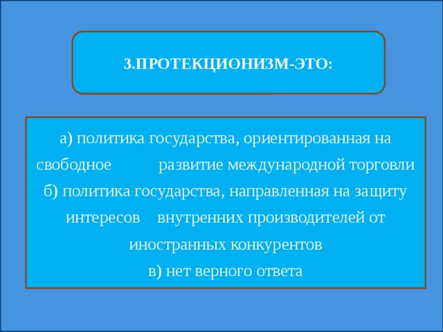 3.ПРОТЕКЦИОНИЗМ-ЭТО: а) политика государства, ориентированная на свободное развитие международной торговли б) политика государства, направленная на защиту интересов внутренних производителей от иностранных конкурентов в) нет верного ответа 