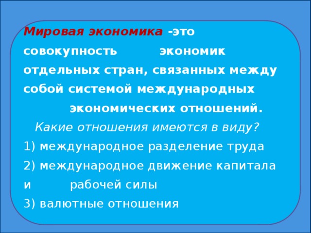 Мировая экономика -это совокупность экономик отдельных стран, связанных между собой системой международных экономических отношений.  Какие отношения имеются в виду? 1) международное разделение труда 2) международное движение капитала и рабочей силы 3) валютные отношения  Мировая экономика-это совокупность экономик отдельных стран, связанных между собой системой международных экономических отношений.  Какие отношения имеются в виду? 1) международное разделение труда 2) международное движение капитала и рабочей силы 3) валютные отношения  