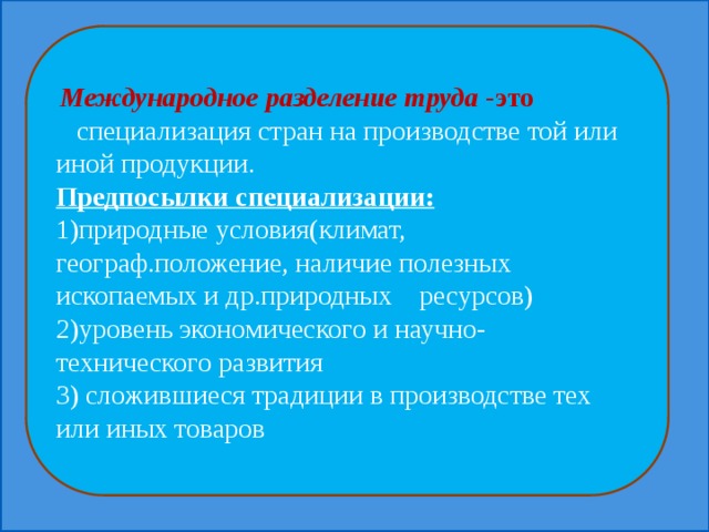  Международное разделение труда -это специализация стран на производстве той или иной продукции. Предпосылки специализации: 1)природные условия(климат, географ.положение, наличие полезных ископаемых и др.природных ресурсов) 2)уровень экономического и научно-технического развития 3) сложившиеся традиции в производстве тех или иных товаров 