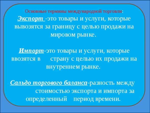 Основные термины международной торговли : Экспорт -это товары и услуги, которые вывозятся за границу с целью продажи на мировом рынке. Импорт -это товары и услуги, которые ввозятся в страну с целью их продажи на внутреннем рынке. Сальдо торгового баланса -разность между стоимостью экспорта и импорта за определенный период времени. 