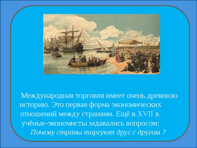 Международная торговля имеет очень древнюю историю. Это первая форма экономических отношений между странами. Ещё в XVII в. учёные-экономисты задавались вопросом: Почему страны торгуют друг с другом ? 