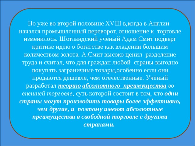 Но уже во второй половине XVIII в,когда в Англии начался промышленный переворот, отношение к торговле изменилось. Шотландский учёный Адам Смит подверг критике идею о богатстве как владении большим количеством золота. А.Смит высоко ценил разделение труда и считал, что для граждан любой страны выгодно покупать заграничные товары,особенно если они продаются дешевле, чем отечественные. Учёный разработал теорию  абсолютного преимущества во внешней торговле , суть которой состоит в том, что одни страны могут производить товары более эффективно, чем другие, и поэтому имеют абсолютные преимущества в свободной торговле с другими странами. 