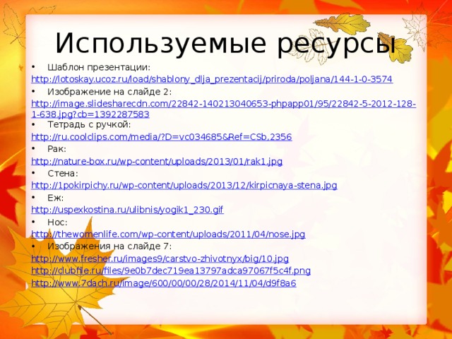 Используемые ресурсы Шаблон презентации: http:// lotoskay.ucoz.ru/load/shablony_dlja_prezentacij/priroda/poljana/144-1-0-3574 Изображение на слайде 2: http://image.slidesharecdn.com/22842-140213040653-phpapp01/95/22842-5-2012-128-1-638.jpg?cb=1392287583 Тетрадь с ручкой: http://ru.coolclips.com/media/?D=vc034685&Ref=CSb,2356 Рак: http://nature-box.ru/wp-content/uploads/2013/01/rak1.jpg Стена: http://1pokirpichy.ru/wp-content/uploads/2013/12/kirpicnaya-stena.jpg Еж: http://uspexkostina.ru/ulibnis/yogik1_230.gif Нос: http:// thewomenlife.com/wp-content/uploads/2011/04/nose.jpg Изображения на слайде 7: http://www.fresher.ru/images9/carstvo-zhivotnyx/big/10.jpg http://clubfile.ru/files/9e0b7dec719ea13797adca97067f5c4f.png http://www.7dach.ru/image/600/00/00/28/2014/11/04/d9f8a6