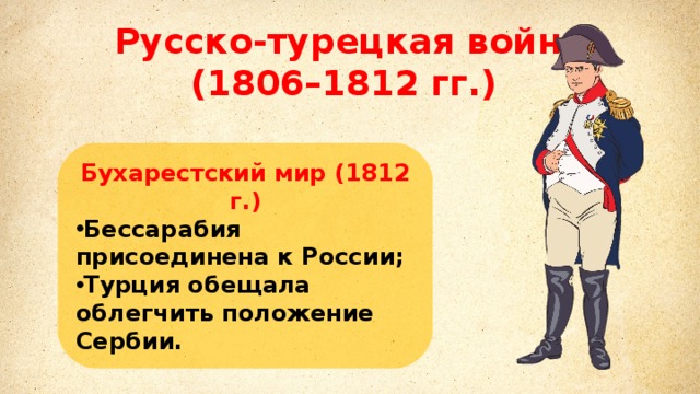 Михаил Илларионович Кутузов Русско-турецкая война (1806–1812 гг.) Литовский и санкт-петербургский военный генерал–губернатор. главнокомандующий русской армией в войне третьей коалиции против Наполеона.  Бухарестский мир (1812 г.) Бессарабия присоединена к России; Турция обещала облегчить положение Сербии. 