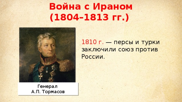 Война с Ираном (1804–1813 гг.) Михаил Илларионович Кутузов Литовский и санкт-петербургский военный генерал–губернатор. главнокомандующий русской армией в войне третьей коалиции против Наполеона.  1810 г. — персы и турки заключили союз против России. Генерал А.П. Тормасов 